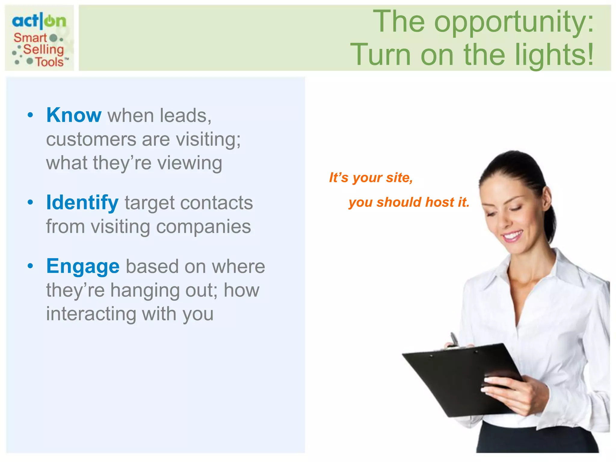 The opportunity:
                                Turn on the lights!
• Know when leads,
  customers are visiting;
  what they‟re viewing
                             It’s your site,
• Identify target contacts      you should host it.
  from visiting companies

• Engage based on where
  they‟re hanging out; how
  interacting with you
 