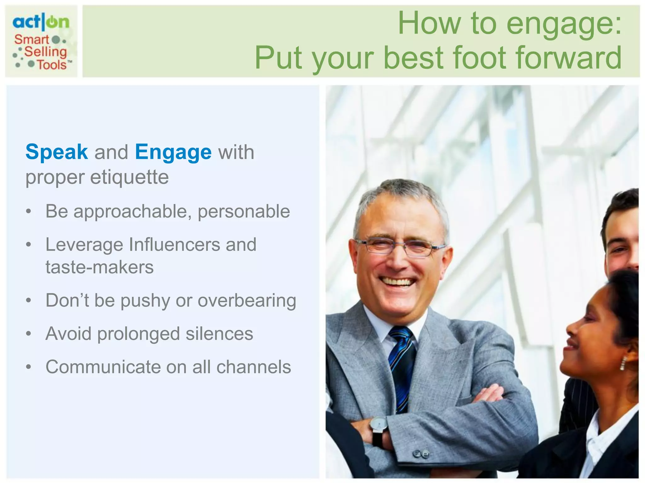 How to engage:
                             Put your best foot forward

Speak and Engage with
proper etiquette
• Be approachable, personable
• Leverage Influencers and
  taste-makers
• Don‟t be pushy or overbearing
• Avoid prolonged silences
• Communicate on all channels
 