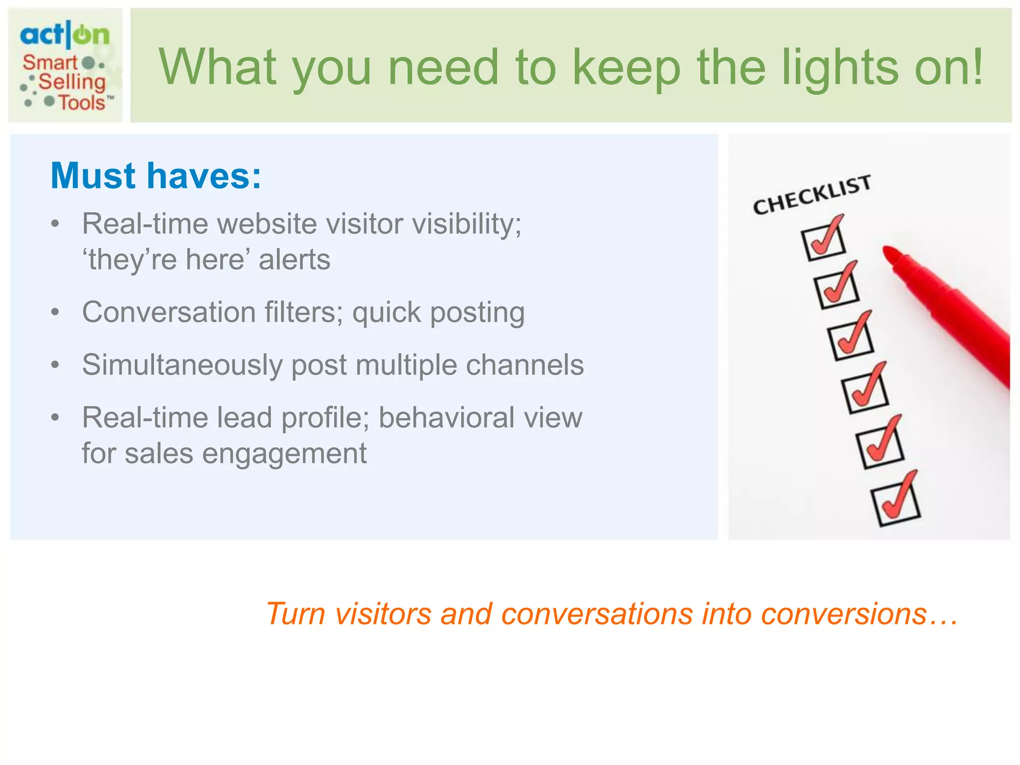 What you need to keep the lights on!

Must haves:
• Real-time website visitor visibility;
  „they‟re here‟ alerts
• Conversation filters; quick posting
• Simultaneously post multiple channels
• Real-time lead profile; behavioral view
  for sales engagement




                 Turn visitors and conversations into conversions…
 