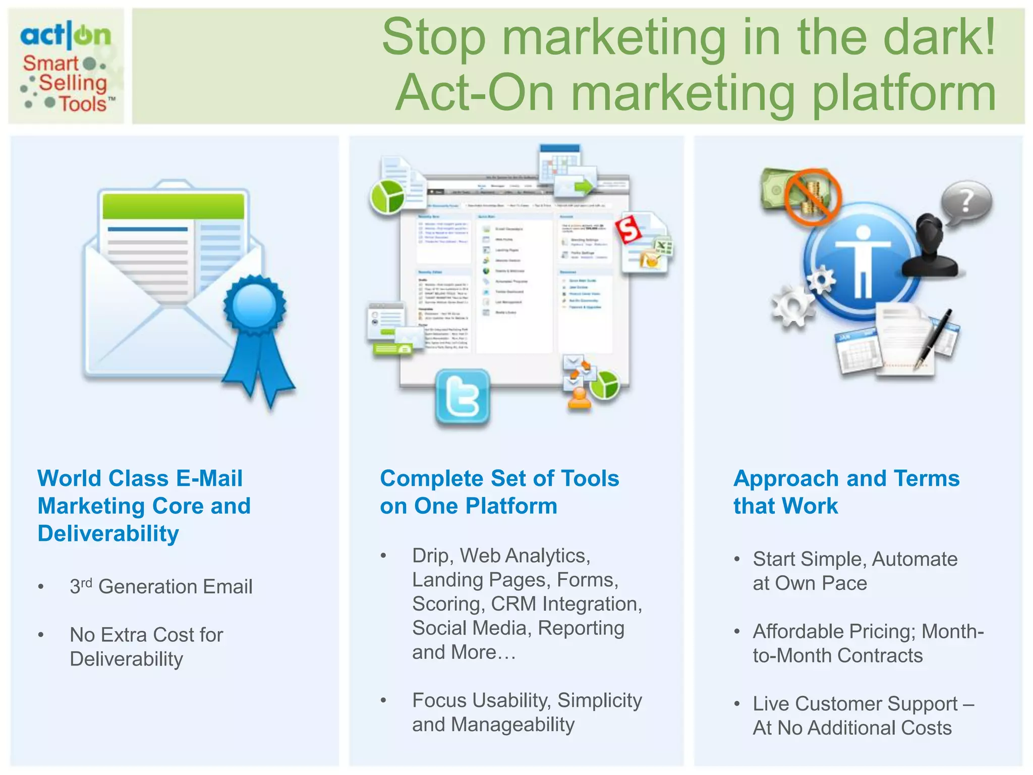 Stop marketing in the dark!
                           Act-On marketing platform




World Class E-Mail         Complete Set of Tools             Approach and Terms
Marketing Core and         on One Platform                   that Work
Deliverability
                           •   Drip, Web Analytics,          • Start Simple, Automate
•   3rd Generation Email       Landing Pages, Forms,           at Own Pace
                               Scoring, CRM Integration,
•   No Extra Cost for          Social Media, Reporting       • Affordable Pricing; Month-
    Deliverability             and More…                       to-Month Contracts

                           •   Focus Usability, Simplicity   • Live Customer Support –
                               and Manageability               At No Additional Costs
 