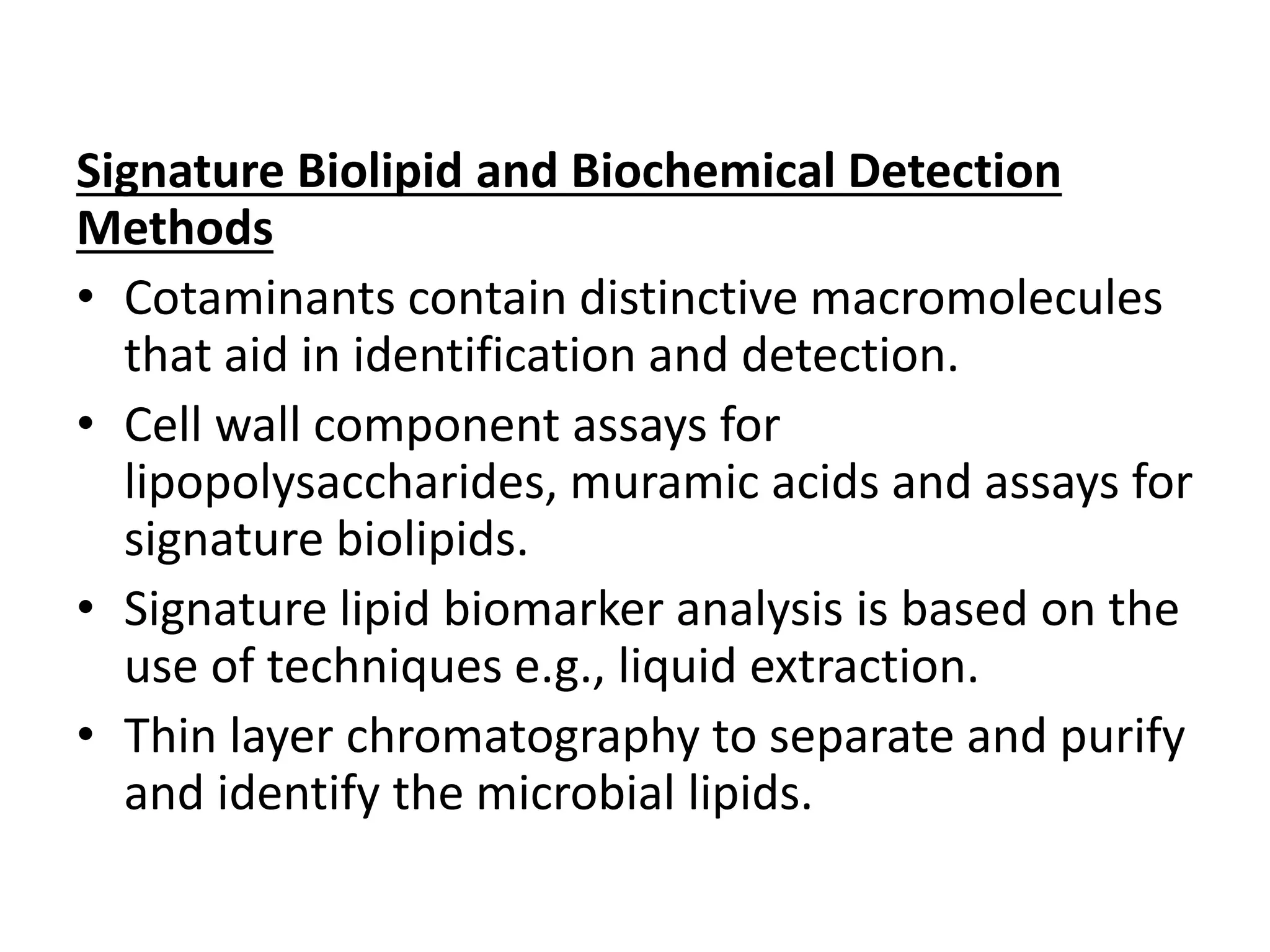 Signature Biolipid and Biochemical Detection
Methods
• Cotaminants contain distinctive macromolecules
that aid in identification and detection.
• Cell wall component assays for
lipopolysaccharides, muramic acids and assays for
signature biolipids.
• Signature lipid biomarker analysis is based on the
use of techniques e.g., liquid extraction.
• Thin layer chromatography to separate and purify
and identify the microbial lipids.
 