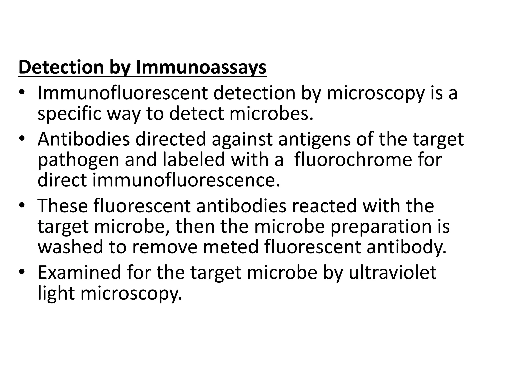 Detection by Immunoassays
• Immunofluorescent detection by microscopy is a
specific way to detect microbes.
• Antibodies directed against antigens of the target
pathogen and labeled with a fluorochrome for
direct immunofluorescence.
• These fluorescent antibodies reacted with the
target microbe, then the microbe preparation is
washed to remove meted fluorescent antibody.
• Examined for the target microbe by ultraviolet
light microscopy.
 