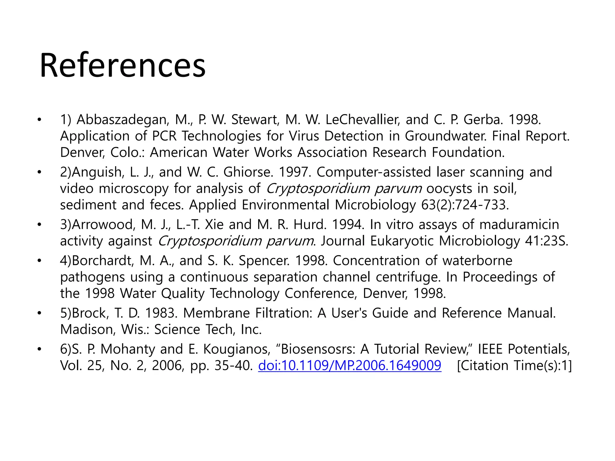 References
• 1) Abbaszadegan, M., P. W. Stewart, M. W. LeChevallier, and C. P. Gerba. 1998.
Application of PCR Technologies for Virus Detection in Groundwater. Final Report.
Denver, Colo.: American Water Works Association Research Foundation.
• 2)Anguish, L. J., and W. C. Ghiorse. 1997. Computer-assisted laser scanning and
video microscopy for analysis of Cryptosporidium parvum oocysts in soil,
sediment and feces. Applied Environmental Microbiology 63(2):724-733.
• 3)Arrowood, M. J., L.-T. Xie and M. R. Hurd. 1994. In vitro assays of maduramicin
activity against Cryptosporidium parvum. Journal Eukaryotic Microbiology 41:23S.
• 4)Borchardt, M. A., and S. K. Spencer. 1998. Concentration of waterborne
pathogens using a continuous separation channel centrifuge. In Proceedings of
the 1998 Water Quality Technology Conference, Denver, 1998.
• 5)Brock, T. D. 1983. Membrane Filtration: A User's Guide and Reference Manual.
Madison, Wis.: Science Tech, Inc.
• 6)S. P. Mohanty and E. Kougianos, “Biosensosrs: A Tutorial Review,” IEEE Potentials,
Vol. 25, No. 2, 2006, pp. 35-40. doi:10.1109/MP.2006.1649009 [Citation Time(s):1]
 
