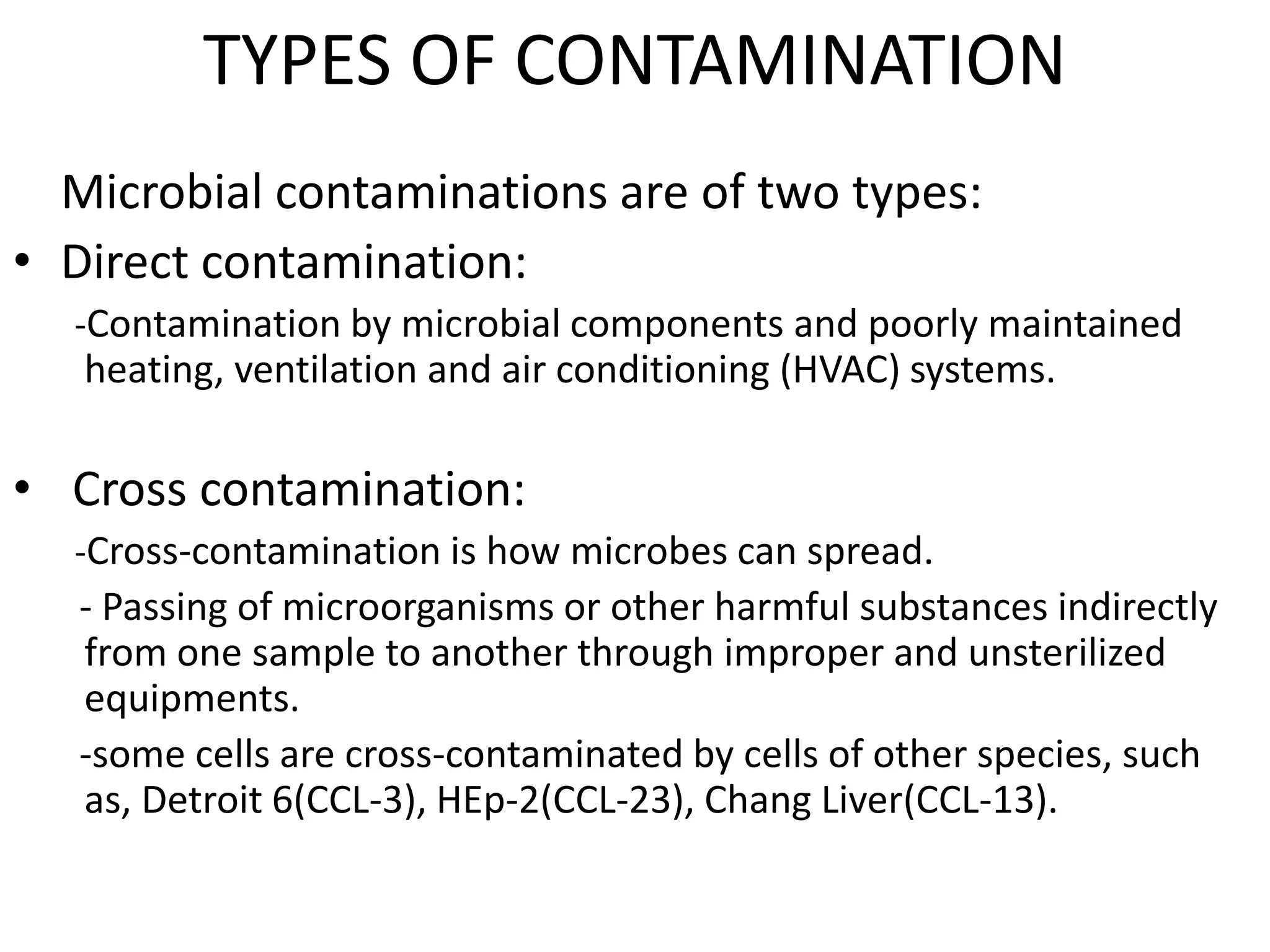 TYPES OF CONTAMINATION
Microbial contaminations are of two types:
• Direct contamination:
-Contamination by microbial components and poorly maintained
heating, ventilation and air conditioning (HVAC) systems.
• Cross contamination:
-Cross-contamination is how microbes can spread.
- Passing of microorganisms or other harmful substances indirectly
from one sample to another through improper and unsterilized
equipments.
-some cells are cross-contaminated by cells of other species, such
as, Detroit 6(CCL-3), HEp-2(CCL-23), Chang Liver(CCL-13).
 