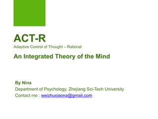 ACT-R
Adaptive Control of Thought – Rational
An Integrated Theory of the Mind
By Nina
Department of Psychology, Zhejiang Sci-Tech University
Contact me : weizhuxiaona@gmail.com
 
