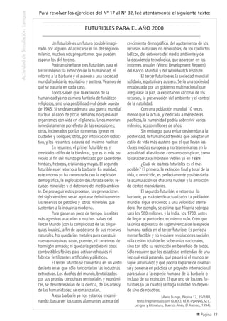 Página 11
ActividaddeSimulaciónLengua
Para resolver los ejercicios del N° 17 al N° 32, leé atentamente el siguiente texto:
FUTURIBLES PARA EL AÑO 2000
	 Un futurible es un futuro posible imagi-
nado por alguien.Al acercarse el fin del segundo
milenio, muchos nos preguntamos qué pueden
esperar los del tercero.
	 Podrían diseñarse tres futuribles para el
tercer milenio: la extinción de la humanidad, el
retorno a la barbarie y el avance a una sociedad
mundial solidaria, equitativa y austera.Veamos de
qué se trataría en cada caso.
	 Todos saben que la extinción de la
humanidad ya no es mera fantasía de fanáticos
religiosos, sino una posibilidad real desde agosto
de 1945. Si se desencadenara una guerra mundial
nuclear, al cabo de pocas semanas no quedarían
organismos con vida en el planeta. Unos morirían
inmediatamente por efecto de las explosiones;
otros, incinerados por las tormentas ígneas en
ciudades y bosques; otros, por intoxicación radiac-
tiva, y los restantes, a causa del invierno nuclear.
	 En resumen, el primer futurible es el
omnicidio -el fin de la biosfera-, que es lo más pa-
recido al fin del mundo profetizado por sacerdotes
hindúes, hebreos, cristianos y mayas. El segundo
futurible es el retorno a la barbarie. En realidad,
este retorno ya ha comenzado con la explosión
demográfica, la explotación desaforada de los re-
cursos minerales y el deterioro del medio ambien-
te. De proseguir estos procesos, las generaciones
del siglo venidero verán agotarse definitivamente
las reservas de petróleo y otros minerales que
sustentan a la industria moderna.
	 Para ganar un poco de tiempo, las elites
más agresivas atacarían a muchos países del
Tercer Mundo (con la complicidad de las oligar-
quías locales), a fin de apoderarse de sus recursos
naturales. No quedarían metales para construir
nuevas máquinas, casas, puentes, ni carreteras de
hormigón armado; ni quedaría petróleo ni otros
combustibles fósiles para activar vehículos ni
fabricar fertilizantes artificiales y plásticos.
	 El Tercer Mundo se convertiría en un vasto
desierto en el que sólo funcionarían las industrias
extractivas. Los dueños del mundo, brutalizados
por sus propias conquistas territoriales y económi-
cas, se desinteresarían de la ciencia, de las artes y
de las humanidades: se romanizarían.
	 A esa barbarie ya nos estamos encami-
nando: basta ver los datos alarmantes acerca del
crecimiento demográfico, del agotamiento de los
recursos naturales no renovables, de los conflictos
bélicos, del deterioro del medio ambiente y de
la decadencia tecnológica, que aparecen en los
informes anuales (World Development Reports)
del Banco Mundial y del Worldwatch Institute.
	 El tercer futurible es la sociedad mundial
solidaria, equitativa y austera. Sería una sociedad
encabezada por un gobierno multinacional que
asegurase la paz, la explotación racional de los
recursos, la preservación del ambiente y el control
de la natalidad.
	 Con una población mundial 10 veces
menor que la actual, y dedicada a menesteres
pacíficos, la humanidad podría sobrevivir varios
milenios, acaso millones de años.
	 Sin embargo, para evitar desheredar a la
posteridad, la humanidad tendría que adoptar un
estilo de vida más austero que el que llevan las
clases medias europeas y norteamericanas en la
actualidad: el estilo del consumo conspicuo, como
lo caracterizara Thorstein Veblen ya en 1889.
	 ¿Cuál de los tres futuribles es el más
posible? El primero, la extinción final y total de la
vida, u omnicidio, es perfectamente posible dada
la acumulación de chatarra nuclear y la ambición
de ciertos mandatarios.
	 El segundo futurible, o retorno a la
barbarie, ya está siendo actualizado. La población
mundial sigue creciendo a una velocidad aterra-
dora. Por ejemplo, se estima que Nigeria sobrepa-
sará los 500 millones, y la India, los 1700, antes
de llegar al punto de crecimiento nulo. Creo que
la única esperanza de supervivencia de la especie
humana radica en el tercer futurible. Es perfecta-
mente factible y no requiere revoluciones sociales
ni la cesión total de las soberanías nacionales,
sino tan sólo su restricción en beneficio de todos.
Sólo requiere que los estadistas entiendan de una
vez qué está pasando, qué pasará si el mundo se
sigue arruinando y qué podría lograrse de diseñar-
se y ponerse en práctica un proyecto internacional
para salvar a la especie humana de la barbarie o
incluso de su extinción. El que uno de los tres fu-
turibles (o un cuarto) se haga realidad no depen-
de sino de nosotros.
Mario Bunge, Página 12, 25/2/88,
texto fragmentado (en GUIDO, M.R.-PLANAS,M.C.
Lengua y Literatura, Buenos Aires, El Ateneo, 1994).
 