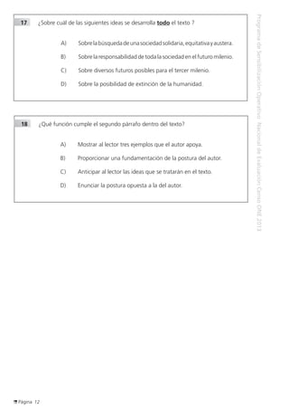 Página 12
ProgramadeSensibilizaciónOperativoNacionaldeEvaluaciónCensoONE2013
18	 ¿Qué función cumple el segundo párrafo dentro del texto?
A) 	 Mostrar al lector tres ejemplos que el autor apoya.
B) 	 Proporcionar una fundamentación de la postura del autor.
C) 	 Anticipar al lector las ideas que se tratarán en el texto.
D) 	 Enunciar la postura opuesta a la del autor.
17	 ¿Sobre cuál de las siguientes ideas se desarrolla todo el texto ?
A) 	 Sobrelabúsquedadeunasociedadsolidaria,equitativayaustera.
B) 	 Sobre la responsabilidad de toda la sociedad en el futuro milenio.
C) 	 Sobre diversos futuros posibles para el tercer milenio.
D) 	 Sobre la posibilidad de extinción de la humanidad.
 