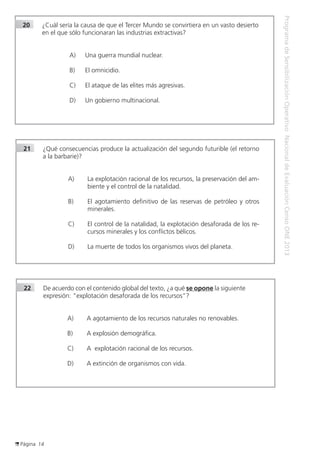 Página 14
ProgramadeSensibilizaciónOperativoNacionaldeEvaluaciónCensoONE2013
21	 ¿Qué consecuencias produce la actualización del segundo futurible (el retorno
a la barbarie)?
A) 	 La explotación racional de los recursos, la preservación del am-
biente y el control de la natalidad.
B) 	 El agotamiento definitivo de las reservas de petróleo y otros
minerales.
C) 	 El control de la natalidad, la explotación desaforada de los re-
cursos minerales y los conflictos bélicos.
D) 	 La muerte de todos los organismos vivos del planeta.
22	 De acuerdo con el contenido global del texto, ¿a qué se opone la siguiente
expresión: “explotación desaforada de los recursos”?
A) 	 A agotamiento de los recursos naturales no renovables.
B) 	 A explosión demográfica.
C) 	 A explotación racional de los recursos.
D) 	 A extinción de organismos con vida.
20	 ¿Cuál sería la causa de que el Tercer Mundo se convirtiera en un vasto desierto
en el que sólo funcionaran las industrias extractivas?
A) 	 Una guerra mundial nuclear.
B) 	 El omnicidio.
C) 	 El ataque de las elites más agresivas.
D) 	 Un gobierno multinacional.
 