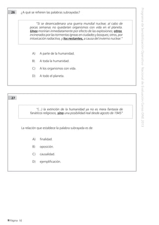 Página 16
ProgramadeSensibilizaciónOperativoNacionaldeEvaluaciónCensoONE2013
26	 ¿A qué se refieren las palabras subrayadas?
	 “Si se desencadenara una guerra mundial nuclear, al cabo de
pocas semanas no quedarían organismos con vida en el planeta.
Unos morirían inmediatamente por efecto de las explosiones; otros,
incinerados por las tormentas ígneas en ciudades y bosques; otros, por
intoxicación radiactiva, y los restantes, a causa del invierno nuclear.”
	
	
A) 	 A parte de la humanidad.
B) 	 A toda la humanidad.
C) 	 A los organismos con vida.
D)	 A todo el planeta.
27	
	 “(...) la extinción de la humanidad ya no es mera fantasía de
fanáticos religiosos, sino una posibilidad real desde agosto de 1945”
	
	
La relación que establece la palabra subrayada es de
A) 	 finalidad.
B) 	 oposición.
C) 	 causalidad.
D)	 ejemplificación.
 