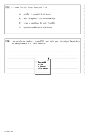 Página 18
ProgramadeSensibilizaciónOperativoNacionaldeEvaluaciónCensoONE2013
32	 ¿Por qué el autor ha elegido el año 2000 como fecha para los futuribles? Extraé datos
del texto para explicar el “2000” del título.
..................................................................................................................................................................................................................................................
..................................................................................................................................................................................................................................................
..................................................................................................................................................................................................................................................
..................................................................................................................................................................................................................................................
..................................................................................................................................................................................................................................................
..................................................................................................................................................................................................................................................
Contestá
en las
hojas de
respuestas
31	 La cita de Thorstein Veblen tiene por función
A)	 ampliar el concepto de consumo.
B)	 reforzar la postura que defiende Bunge.
C)	 negar la posibilidad del tercer futurible.
D)	 ejemplificar el estilo de vida austero.
 