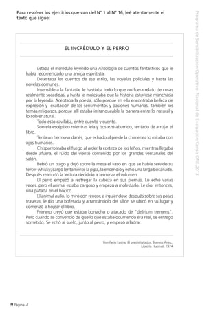 Página 4
ProgramadeSensibilizaciónOperativoNacionaldeEvaluaciónCensoONE2013
Para resolver los ejercicios que van del N° 1 al N° 16, leé atentamente el
texto que sigue:
EL INCRÉDULO Y EL PERRO
	 Estaba el incrédulo leyendo una Antología de cuentos fantásticos que le
había recomendado una amiga espiritista.
	 Detestaba los cuentos de ese estilo, las novelas policiales y hasta las
novelas comunes.
	 Insensible a la fantasía, le hastiaba todo lo que no fuera relato de cosas
realmente sucedidas, y hasta le molestaba que la historia estuviese manchada
por la leyenda. Aceptaba la poesía, sólo porque en ella encontraba belleza de
expresión y exaltación de los sentimientos y pasiones humanas. También los
temas religiosos, porque allí estaba infranqueable la barrera entre lo natural y
lo sobrenatural.
	 Todo esto cavilaba, entre cuento y cuento.
	 Sonreía escéptico mientras leía y bostezó aburrido, tentado de arrojar el
libro.
	 Tenía un hermoso danés, que echado al pie de la chimenea lo miraba con
ojos humanos.
	 Chisporroteaba el fuego al arder la corteza de los leños, mientras llegaba
desde afuera, el ruido del viento contenido por los grandes ventanales del
salón.
	 Bebió un trago y dejó sobre la mesa el vaso en que se había servido su
tercer whisky; cargó lentamente la pipa, la encendió y echó una larga bocanada.
Después reanudó la lectura decidido a terminar el volumen.
	 El perro empezó a restregar la cabeza en sus piernas. Lo echó varias
veces, pero el animal estaba cargoso y empezó a molestarlo. Le dio, entonces,
una patada en el hocico.
	 El animal aulló, lo miró con rencor, e irguiéndose después sobre sus patas
traseras, le dio una bofetada y arrancándolo del sillón se ubicó en su lugar y
comenzó a hojear el libro.
	 Primero creyó que estaba borracho o atacado de "delirium tremens".
Pero cuando se convenció de que lo que estaba ocurriendo era real, se entregó
sometido. Se echó al suelo, junto al perro, y empezó a ladrar.
Bonifacio Lastra, El prestidigitador, Buenos Aires,.
Librería Huemul. 1974
 