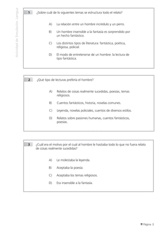 Página 5
ActividaddeSimulaciónLengua
1		¿Sobre cuál de lo siguientes temas se estructura todo el relato?
A)	 La relación entre un hombre incrédulo y un perro.
B)	 Un hombre insensible a la fantasía es sorprendido por
un hecho fantástico.
C)	 Los distintos tipos de literatura: fantástica, poética,
religiosa, policial.
D)	 El modo de entretenerse de un hombre: la lectura de
tipo fantástica.
2		¿Qué tipo de lecturas prefería el hombre?
A)	 Relatos de cosas realmente sucedidas, poesías, temas
religiosos.
B)	 Cuentos fantásticos, historia, novelas comunes.
C)	 Leyenda, novelas policiales, cuentos de diversos estilos.
D)	 Relatos sobre pasiones humanas, cuentos fantásticos,
poesías.
3	 ¿Cuál era el motivo por el cual al hombre le hastiaba todo lo que no fuera relato
de cosas realmente sucedidas?
A)	 Le molestaba la leyenda.
B)	 Aceptaba la poesía.
C)	 Aceptaba los temas religiosos.
D)	 Era insensible a la fantasía.
 