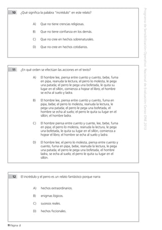 Página 8
ProgramadeSensibilizaciónOperativoNacionaldeEvaluaciónCensoONE2013
10		¿Qué significa la palabra “incrédulo” en este relato?
A)	 Que no tiene crencias religiosas.
B)	 Que no tiene confianza en los demás.
C)	 Que no cree en hechos sobrenaturales.
D)	 Que no cree en hechos cotidianos.
11		¿En qué orden se efectúan las acciones en el texto?
A)	 El hombre lee, piensa entre cuento y cuento, bebe, fuma
en pipa, reanuda la lectura, el perro lo molesta, le pega
una patada; el perro le pega una bofetada, le quita su
lugar en el sillón, comienza a hojear el libro; el hombre
se echa al suelo y ladra.
B)	 El hombre lee, piensa entre cuento y cuento, fuma en
pipa, bebe; el perro lo molesta, reanuda la lectura, le
pega una patada; el perro le pega una bofetada, el
hombre se echa al suelo; el perro le quita su lugar en el
sillón; el hombre ladra.
C)	 El hombre piensa entre cuento y cuente, lee, bebe, fuma
en pipa; el perro lo molesta, reanuda la lectura, le pega
una bofetada, le quita su lugar en el sillón, comienza a
hojear el libro; el hombre se echa al suelo y ladra.
D)	 El hombre lee; el perro lo molesta, piensa entre cuento y
cuento, fuma en pipa, bebe, reanuda la lectura, le pega
una patada; el perro le pega una bofetada, el hombre
ladra, se echa al suelo; el perro le quita su lugar en el
sillón.
12		El incrédulo y el perro es un relato fantástico porque narra
A)	 hechos extraordinarios.
B)	 enigmas lógicos.
C)	 sucesos reales.
D)	 hechos ficcionales.
 