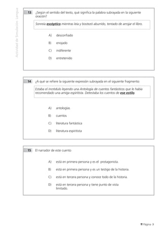 Página 9
ActividaddeSimulaciónLengua
13	 ¿Según el sentido del texto, qué significa la palabra subrayada en la siguiente
	 oración?
	
	 Sonreía escéptico mientras leía y bostezó aburrido, tentado de arrojar el libro.
A)	 desconfiado
B)	 enojado
C)	 indiferente
D)	 entretenido
14	 ¿A qué se refiere la siguiente expresión subrayada en el siguiente fragmento:
	 Estaba el incrédulo leyendo una Antología de cuentos fantásticos que le había
recomendado una amiga espiritista. Detestaba los cuentos de ese estilo.
A)	 antologías
B)	 cuentos
C)	 literatura fantástica
D)	 literatura espiritista
15	 El narrador de este cuento
A)	 está en primera persona y es el protagonista.
B)	 está en primera persona y es un testigo de la historia.
C)	 está en tercera persona y conoce todo de la historia.
D)	 está en tercera persona y tiene punto de vista
limitado.
 