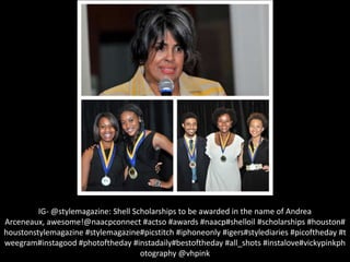IG- @stylemagazine: Shell Scholarships to be awarded in the name of Andrea
Arceneaux, awesome!@naacpconnect #actso #awards #naacp#shelloil #scholarships #houston#
houstonstylemagazine #stylemagazine#picstitch #iphoneonly #igers#stylediaries #picoftheday #t
weegram#instagood #photoftheday #instadaily#bestoftheday #all_shots #instalove#vickypinkph
otography @vhpink
 