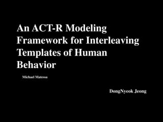 An ACT-R Modeling
Framework for Interleaving
Templates of Human
Behavior
 Michael Matessa



                   DongNyeok Jeong
 