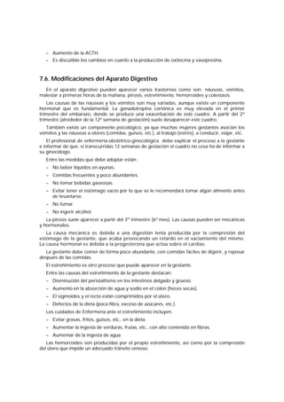 – Aumento de la ACTH.
– Es discutible los cambios en cuanto a la producción de oxitocina y vasopresina.
7.6. Modificaciones del Aparato Digestivo
En el aparato digestivo pueden aparecer varios trastornos como son: náuseas, vómitos,
malestar a primeras horas de la mañana, pirosis, estreñimiento, hemorroides y colestasis.
Las causas de las náuseas y los vómitos son muy variadas, aunque existe un componente
hormonal que es fundamental. La gonadotropina coriónica es muy elevada en el primer
trimestre del embarazo, donde se produce una exacerbación de este cuadro. A partir del 2º
trimestre (alrededor de la 12ª semana de gestación) suele desaparecer este cuadro.
También existe un componente psicológico, ya que muchas mujeres gestantes asocian los
vómitos y las náuseas a olores (comidas, guisos, etc.), al trabajo (estrés), a conducir, viajar, etc.
El profesional de enfermería-obstétrico-ginecológica debe explicar el proceso a la gestante
e informar de que, si transcurridas 12 semanas de gestación el cuadro no cesa ha de informar a
su ginecólogo.
Entre las medidas que debe adoptar están:
– No beber líquidos en ayunas.
– Comidas frecuentes y poco abundantes.
– No tomar bebidas gaseosas.
– Evitar tener el estómago vacío por lo que se le recomendará tomar algún alimento antes
de levantarse.
– No fumar.
– No ingerir alcohol.
La pirosis suele aparecer a partir del 3er
trimestre (6º mes). Las causas pueden ser mecánicas
y hormonales.
La causa mecánica es debida a una digestión lenta producida por la compresión del
estómago de la gestante, que acaba provocando un retardo en el vaciamiento del mismo.
La causa hormonal es debida a la progesterona que actúa sobre el cardias.
La gestante debe comer de forma poco abundante, con comidas fáciles de digerir, y reposar
después de las comidas.
El estreñimiento es otro proceso que puede aparecer en la gestante.
Entre las causas del estreñimiento de la gestante destacan:
– Disminución del peristaltismo en los intestinos delgado y grueso.
– Aumento en la absorción de agua y sodio en el colon (heces secas).
– El sigmoides y el recto están comprimidos por el útero.
– Defectos de la dieta (poca fibra, exceso de azúcares, etc.).
Los cuidados de Enfermería ante el estreñimiento incluyen:
– Evitar grasas, fritos, guisos, etc., en la dieta.
– Aumentar la ingesta de verduras, frutas, etc., con alto contenido en fibras.
– Aumentar de la ingesta de agua.
Las hemorroides son producidas por el propio estreñimiento, así como por la compresión
del útero que impide un adecuado tránsito venoso.
 