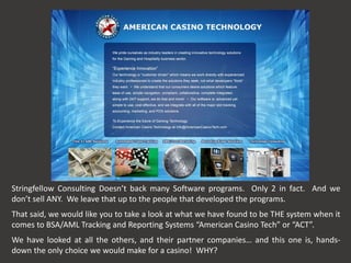 Stringfellow Consulting Doesn’t back many Software programs. Only 2 in fact. And we
don’t sell ANY. We leave that up to the people that developed the programs.
That said, we would like you to take a look at what we have found to be THE system when it
comes to BSA/AML Tracking and Reporting Systems “American Casino Tech” or “ACT”.
We have looked at all the others, and their partner companies… and this one is, hands-
down the only choice we would make for a casino! WHY?
 