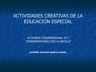 ACTIVIDADES CREATIVAS DE LA EDUCACIÓN ESPECIAL ACTIVIDAD TRIDIMENSIONAL Nº 1 “ EXPERIMENTANDO CON LA ARCILLA” ALUMNA: Verónica Galarza Gandía   