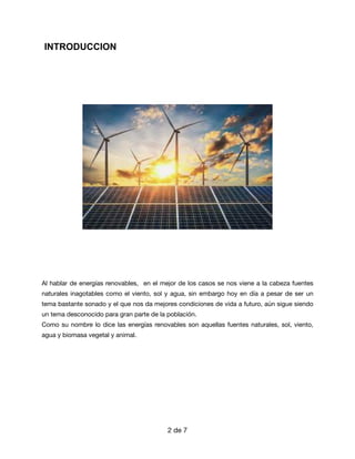 INTRODUCCION




Al hablar de energías renovables, en el mejor de los casos se nos viene a la cabeza fuentes
naturales inagotables como el viento, sol y agua, sin embargo hoy en día a pesar de ser un
tema bastante sonado y el que nos da mejores condiciones de vida a futuro, aún sigue siendo
un tema desconocido para gran parte de la población. 

Como su nombre lo dice las energías renovables son aquellas fuentes naturales, sol, viento,
agua y biomasa vegetal y animal.

de
2 7
 