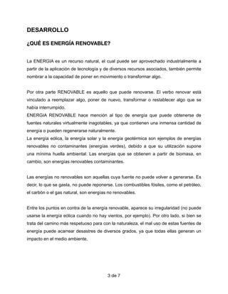 DESARROLLO


¿QUÉ ES ENERGÍA RENOVABLE?
La ENERGIA es un recurso natural, el cual puede ser aprovechado industrialmente a
partir de la aplicación de tecnología y de diversos recursos asociados, también permite
nombrar a la capacidad de poner en movimiento o transformar algo.


Por otra parte RENOVABLE es aquello que puede renovarse. El verbo renovar está
vinculado a reemplazar algo, poner de nuevo, transformar o restablecer algo que se
había interrumpido.


ENERGIA RENOVABLE hace mención al tipo de energía que puede obtenerse de
fuentes naturales virtualmente inagotables, ya que contienen una inmensa cantidad de
energía o pueden regenerarse naturalmente.


La energía eólica, la energía solar y la energía geotérmica son ejemplos de energías
renovables no contaminantes (energías verdes), debido a que su utilización supone
una mínima huella ambiental. Las energías que se obtienen a partir de biomasa, en
cambio, son energías renovables contaminantes.


Las energías no renovables son aquellas cuya fuente no puede volver a generarse. Es
decir, lo que se gasta, no puede reponerse. Los combustibles fósiles, como el petróleo,
el carbón o el gas natural, son energías no renovables.


Entre los puntos en contra de la energía renovable, aparece su irregularidad (no puede
usarse la energía eólica cuando no hay vientos, por ejemplo). Por otro lado, si bien se
trata del camino más respetuoso para con la naturaleza, el mal uso de estas fuentes de
energía puede acarrear desastres de diversos grados, ya que todas ellas generan un
impacto en el medio ambiente.


 

de
3 7
 