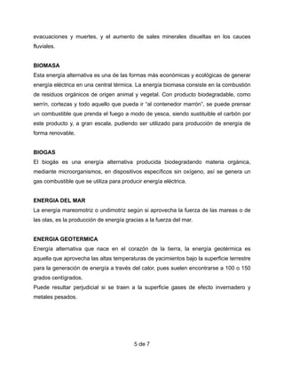 evacuaciones y muertes, y el aumento de sales minerales disueltas en los cauces
fluviales.


BIOMASA


Esta energía alternativa es una de las formas más económicas y ecológicas de generar
energía eléctrica en una central térmica. La energía biomasa consiste en la combustión
de residuos orgánicos de origen animal y vegetal. Con producto biodegradable, como
serrín, cortezas y todo aquello que pueda ir “al contenedor marrón”, se puede prensar
un combustible que prenda el fuego a modo de yesca, siendo sustituible el carbón por
este producto y, a gran escala, pudiendo ser utilizado para producción de energía de
forma renovable.


BIOGAS


El biogás es una energía alternativa producida biodegradando materia orgánica,
mediante microorganismos, en dispositivos específicos sin oxígeno, así se genera un
gas combustible que se utiliza para producir energía eléctrica.


ENERGIA DEL MAR


La energía mareomotriz o undimotriz según si aprovecha la fuerza de las mareas o de
las olas, es la producción de energía gracias a la fuerza del mar.


ENERGIA GEOTERMICA


Energía alternativa que nace en el corazón de la tierra, la energía geotérmica es
aquella que aprovecha las altas temperaturas de yacimientos bajo la superficie terrestre
para la generación de energía a través del calor, pues suelen encontrarse a 100 o 150
grados centígrados.


Puede resultar perjudicial si se traen a la superficie gases de efecto invernadero y
metales pesados.


de
5 7
 
