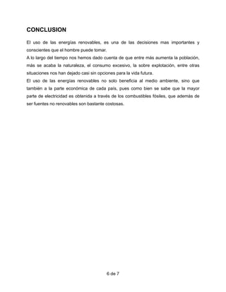 CONCLUSION


El uso de las energías renovables, es una de las decisiones mas importantes y
conscientes que el hombre puede tomar.


A lo largo del tiempo nos hemos dado cuenta de que entre más aumenta la población,
más se acaba la naturaleza, el consumo excesivo, la sobre explotación, entre otras
situaciones nos han dejado casi sin opciones para la vida futura.


El uso de las energías renovables no solo beneficia al medio ambiente, sino que
también a la parte económica de cada país, pues como bien se sabe que la mayor
parte de electricidad es obtenida a través de los combustibles fósiles, que además de
ser fuentes no renovables son bastante costosas.


de
6 7
 