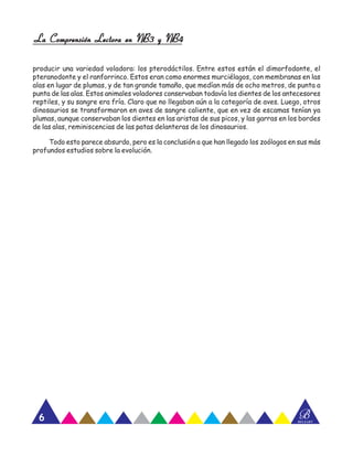 La Comprensión Lectora en NB3 y NB4La Comprensión Lectora en NB3 y NB4La Comprensión Lectora en NB3 y NB4La Comprensión Lectora en NB3 y NB4La Comprensión Lectora en NB3 y NB4
Nombre: _______________________________________________________
Curso: ___________________________________ Fecha: ________________
A CTIVIDAD Nº
BBELZART
6
producir una variedad voladora: los pterodáctilos. Entre estos están el dimorfodonte, el
pteranodonte y el ranforrinco. Estos eran como enormes murciélagos, con membranas en las
alas en lugar de plumas, y de tan grande tamaño, que medían más de ocho metros, de punta a
punta de las alas. Estos animales voladores conservaban todavía los dientes de los antecesores
reptiles, y su sangre era fría. Claro que no llegaban aún a la categoría de aves. Luego, otros
dinosaurios se transformaron en aves de sangre caliente, que en vez de escamas tenían ya
plumas, aunque conservaban los dientes en las aristas de sus picos, y las garras en los bordes
de las alas, reminiscencias de las patas delanteras de los dinosaurios.
Todo esto parece absurdo, pero es la conclusión a que han llegado los zoólogos en sus más
profundos estudios sobre la evolución.
 