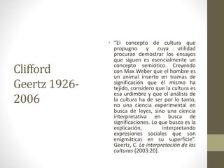 Clifford
Geertz 1926-
2006
• “El concepto de cultura que
propugno y cuya utilidad
procuran demostrar los ensayos
que siguen es esencialmente un
concepto semiótico. Creyendo
con Max Weber que el hombre es
un animal inserto en tramas de
significación que él mismo ha
tejido, considero que la cultura es
esa urdimbre y que el análisis de
la cultura ha de ser por lo tanto,
no una ciencia experimental en
busca de leyes, sino una ciencia
interpretativa en busca de
significaciones. Lo que busco es la
explicación, interpretando
expresiones sociales que son
enigmáticas en su superficie”.
Geertz, C. La interpretación de las
culturas (2003:20).
 