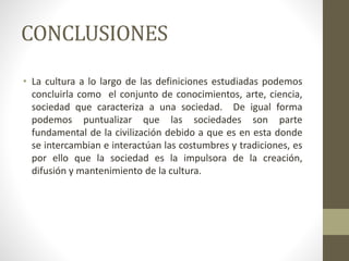 CONCLUSIONES
• La cultura a lo largo de las definiciones estudiadas podemos
concluirla como el conjunto de conocimientos, arte, ciencia,
sociedad que caracteriza a una sociedad. De igual forma
podemos puntualizar que las sociedades son parte
fundamental de la civilización debido a que es en esta donde
se intercambian e interactúan las costumbres y tradiciones, es
por ello que la sociedad es la impulsora de la creación,
difusión y mantenimiento de la cultura.
 