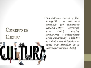 CONCEPTO DE
CULTURA
• “La cultura… en su sentido
etnográfico, es ese todo
complejo que comprende
conocimientos, creencias,
arte, moral, derecho,
costumbres y cualesquiera
otras capacidades y hábitos
adquiridos por el hombre en
tanto que miembro de la
sociedad.” Grimson (2008)
 