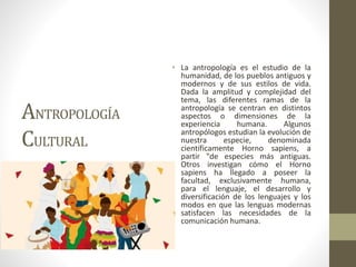 ANTROPOLOGÍA
CULTURAL
• La antropología es el estudio de la
humanidad, de los pueblos antiguos y
modernos y de sus estilos de vida.
Dada la amplitud y complejidad del
tema, las diferentes ramas de la
antropología se centran en distintos
aspectos o dimensiones de la
experiencia humana. Algunos
antropólogos estudian la evolución de
nuestra especie, denominada
científicamente Horno sapiens, a
partir "de especies más antiguas.
Otros investigan cómo el Horno
sapiens ha llegado a poseer la
facultad, exclusivamente humana,
para el lenguaje, el desarrollo y
diversificación de los lenguajes y los
modos en que las lenguas modernas
satisfacen las necesidades de la
comunicación humana.
 