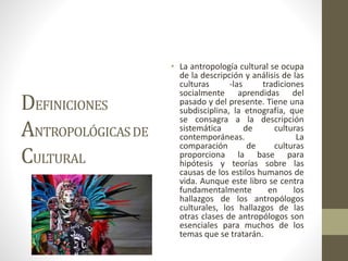 DEFINICIONES
ANTROPOLÓGICASDE
CULTURAL
• La antropología cultural se ocupa
de la descripción y análisis de las
culturas -las tradiciones
socialmente aprendidas del
pasado y del presente. Tiene una
subdisciplina, la etnografía, que
se consagra a la descripción
sistemática de culturas
contemporáneas. La
comparación de culturas
proporciona la base para
hipótesis y teorías sobre las
causas de los estilos humanos de
vida. Aunque este libro se centra
fundamentalmente en los
hallazgos de los antropólogos
culturales, los hallazgos de las
otras clases de antropólogos son
esenciales para muchos de los
temas que se tratarán.
 