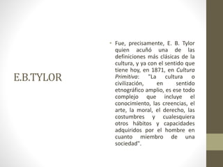 E.B.TYLOR
• Fue, precisamente, E. B. Tylor
quien acuñó una de las
definiciones más clásicas de la
cultura, y ya con el sentido que
tiene hoy, en 1871, en Cultura
Primitiva: "La cultura o
civilización, en sentido
etnográfico amplio, es ese todo
complejo que incluye el
conocimiento, las creencias, el
arte, la moral, el derecho, las
costumbres y cualesquiera
otros hábitos y capacidades
adquiridos por el hombre en
cuanto miembro de una
sociedad".
 
