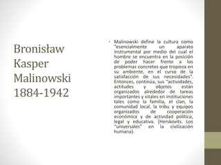 Bronisław
Kasper
Malinowski
1884-1942
• Malinowski define la cultura como
“esencialmente un aparato
instrumental por medio del cual el
hombre se encuentra en la posición
de poder hacer frente a los
problemas concretos que tropieza en
su ambiente, en el curso de la
satisfacción de sus necesidades”.
Entonces, continúa, sus “actividades,
actitudes y objetos están
organizados alrededor de tareas
importantes y vitales en instituciones
tales como la familia, el clan, la
comunidad local, la tribu y equipos
organizados de cooperación
económica y de actividad política,
legal y educativa. (Herskovits. Los
“universales” en la civilización
humana).
 