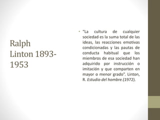 Ralph
Linton 1893-
1953
• “La cultura de cualquier
sociedad es la suma total de las
ideas, las reacciones emotivas
condicionadas y las pautas de
conducta habitual que los
miembros de esa sociedad han
adquirido por instrucción o
imitación y que comparten en
mayor o menor grado”. Linton,
R. Estudio del hombre.(1972).
 