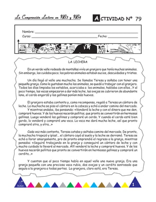 La Comprensión Lectora en NB3 y NB4La Comprensión Lectora en NB3 y NB4La Comprensión Lectora en NB3 y NB4La Comprensión Lectora en NB3 y NB4La Comprensión Lectora en NB3 y NB4
Nombre: _______________________________________________________
Curso: ___________________________________ Fecha: ________________
A CTIVIDAD Nº
1
79
LA LECHERA
En un verde valle rodeado de montañas vivía un granjero que tenía muchos animales.
Sin embargo, los cuidaba poco; los pobres animales estaban sucios, descuidados y tristes.
Un día llegó al valle una muchacha. Se llamaba Teresa y soñaba con tener una
pequeña granja. Como le gustaban mucho los animales, se quedó a trabajar con el granjero.
Todos los días limpiaba los establos, acariciaba a los animales, hablaba con ellos...Y al
poco tiempo, las vacas empezaron a dar más leche, las ovejas se cubrieron de abundante
lana, el cerdo engordó y las gallinas ponían más huevos.
El granjero estaba contento y, como recompensa, regaló a Teresa un cántaro de
leche. La muchacha se piso el cántaro en la cabeza y echó a andar camino del mercado.
Y mientras andaba, iba pensando: «Venderé la leche y con el dinero que me den,
compraré huevos. Y de los huevos nacerán pollitos, que pronto se convertirán en hermosas
gallinas. Luego venderé las gallinas y compraré un cerdo. Y cuando el cerdo esté bien
gordo, lo venderé y compraré una vaca. La vaca me dará mucha leche, así que pronto
compraré otra, y otra...»
Cada vez más contenta, Teresa cataba y saltaba camino del mercado. De pronto,
la muchacha tropezó y ¡pías!... el cántaro cayó al suelo y la leche se derramó. Teresa se
echó a llorar amargamente, pro de pronto emprendió el regreso a la granja, mientras
pensaba: «Seguiré trabajando en la granja y conseguiré un cántaro de leche y con
mucho cuidado lo llevaré al mercado. Allí venderé la leche y compraré huevos. Y de los
huevos nacerán pollitos que pronto se convertirán en hermosas gallinas y compraré un
cerdito...»
Y cuentan que al poco tiempo había en aquel valle una nueva granja. Era una
granja pequeña con una preciosa vaca rubia, dos ovejas y un cerdito sonrosado que
seguía a la granjera a todas partes. La granjera, claro está, era Teresa.
 