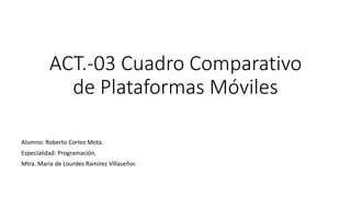 ACT.-03 Cuadro Comparativo
de Plataformas Móviles
Alumno: Roberto Cortez Mota.
Especialidad: Programación.
Mtra. María de Lourdes Ramírez Villaseñor.
 