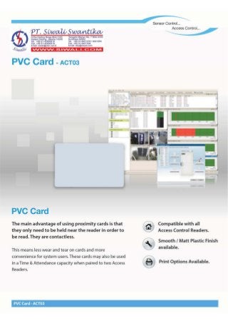 PVC Card _ACT03
® Print Options Available.
Smooth / Matt Plastic Finish
available.
This means less wear and tear on cards and more
convenience for system users. These cards may also be used
in a Time & Attendance capacity when paired to two Access
Readers.
Compatible with all
Access Control Readers.
The main advantage of using proximity cards is that
they only need to be held near the reader in order to
be read. They are contactless.
PVC Card
PVC Card -ACT03
vvvvvv_ s .VV~ L. _c::C> IVI
~~~~~~~a~~~~~NO.7 BiokAII43
Tel. +62-31-8421278/8421264
Fax.+62-31-8421304
Email: sby@siwali.com
Artha Gadlng Niaga Blok eJ20
~:I~a'!.~~~~~~~~1~ 14240
Fax,+62-21-45850619
Email: siwall@cbn.netid
Sensor Control...
Access Control. ..
 