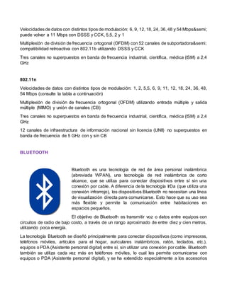Velocidades de datos con distintos tipos de modulación: 6, 9, 12, 18, 24, 36, 48 y 54 Mbps&semi;
puede volver a 11 Mbps con DSSS y CCK, 5,5, 2 y 1
Multiplexión de división de frecuencia ortogonal (OFDM) con 52 canales de subportadora&semi;
compatibilidad retroactiva con 802.11b utilizando DSSS y CCK
Tres canales no superpuestos en banda de frecuencia industrial, científica, médica (ISM) a 2,4
GHz
802.11n
Velocidades de datos con distintos tipos de modulación: 1, 2, 5,5, 6, 9, 11, 12, 18, 24, 36, 48,
54 Mbps (consulte la tabla a continuación)
Multiplexión de división de frecuencia ortogonal (OFDM) utilizando entrada múltiple y salida
múltiple (MIMO) y unión de canales (CB)
Tres canales no superpuestos en banda de frecuencia industrial, científica, médica (ISM) a 2,4
GHz
12 canales de infraestructura de información nacional sin licencia (UNII) no superpuestos en
banda de frecuencia de 5 GHz con y sin CB
BLUETOOTH
Bluetooth es una tecnología de red de área personal inalámbrica
(abreviada WPAN), una tecnología de red inalámbrica de corto
alcance, que se utiliza para conectar dispositivos entre sí sin una
conexión por cable. A diferencia de la tecnología IrDa (que utiliza una
conexión infrarrojo), los dispositivos Bluetooth no necesitan una línea
de visualización directa para comunicarse. Esto hace que su uso sea
más flexible y permite la comunicación entre habitaciones en
espacios pequeños.
El objetivo de Bluetooth es transmitir voz o datos entre equipos con
circuitos de radio de bajo costo, a través de un rango aproximado de entre diez y cien metros,
utilizando poca energía.
La tecnología Bluetooth se diseñó principalmente para conectar dispositivos (como impresoras,
teléfonos móviles, artículos para el hogar, auriculares inalámbricos, ratón, teclados, etc.),
equipos o PDA (Asistente personal digital) entre sí, sin utilizar una conexión por cable. Bluetooth
también se utiliza cada vez más en teléfonos móviles, lo cual les permite comunicarse con
equipos o PDA (Asistente personal digital), y se ha extendido especialmente a los accesorios
 