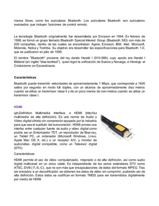 manos libres, como los auriculares Bluetooth. Los auriculares Bluetooth son auriculares
avanzados que incluyen funciones de control remoto.
La tecnología Bluetooth originalmente fue desarrollada por Ericsson en 1994. En febrero de
1998, se formó un grupo llamado Bluetooth Special Interest Group (Bluetooth SIG) con más de
200 compañías, dentro de las cuales se encontraban Agere, Ericsson, IBM, Intel, Microsoft,
Motorola, Nokia y Toshiba. Su objetivo era desarrollar las especificaciones para Bluetooth 1.0,
que se publicaron en julio de 1999.
El nombre "Bluetooth" proviene del rey danés Harald I (910-986), cuyo apodo era Harald I
Blåtand (en inglés "blue-toothed"), quien logró la unificación de Suecia y Noruega, e introdujo el
Cristianismo en Escandinavia.
Características
Bluetooth puede transmitir velocidades de aproximadamente 1 Mbps, que corresponde a 1600
saltos por segundo en modo full dúplex, con un alcance de aproximadamente diez metros
cuando se utiliza un transmisor clase II y de un poco menos de cien metros cuando se utiliza un
transmisor clase I.
HDMI
igh-Definition Multimedia Interface o HDMI (Interfaz
multimedia de alta definición). Es una norma de Audio y
Vídeo digital cifrado sin compresión apoyada por la industria
para que sea el sustituto del euroconector. HDMI provee una
interfaz entre cualquier fuente de audio y vídeo digital como
podría ser un Sintonizador TDT, un reproductor de Blue-ray,
un Tablet PC, un ordenador (Microsoft Windows, Linux,
Apple Mac OS X, etc.) o un receptor A/V, y monitor de
audio/vídeo digital compatible, como un Televisor digital
(DTV)
Características
HDMI permite el uso de vídeo computarizado, mejorado o de alta definición, así como audio
digital multicanal en un único cable. Es independiente de los varios estándares DTV como
ATSC, DVB (-T,-S,-C), que no son más que encapsulaciones de datos del formato MPEG. Tras
ser enviados a un decodificador, se obtienen los datos de vídeo sin comprimir, pudiendo ser de
alta definición. Estos datos se codifican en formato TMDS para ser transmitidos digitalmente
por medio de HDMI.
 
