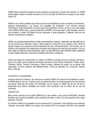 HDMI incluye también 8 canales de audio digital sin compresión. A partir de la versión 1.2, HDMI
puede utilizar hasta 8 canales de audio de un bit. El audio de 309 bit es el usado en los Super
audio CD.
HDMI es una de las palabras que más se usan en la actualidad cuando se habla de Televisores,
equipos reproductores y ya incluso con pantallas de ordenador o los mismos equipos
informáticos. Está empezando a formar parte del vocabulario común, como ya son otras siglas
como USB o FulHD. Pero, ¿qué es realmente el HDMI? ¿Para qué vale? ¿Qué ventajas encierra
ese conector y cable? Se tratará de dar respuesta a esas preguntas y algunas más de una
manera sencilla pero completa.
HDMI, que significa High-Definition Multi-media Interface (Interfaz multimedia de alta definición),
es una norma para transmitir audio y vídeo digital sin comprimir de un equipo a otro. Sería la
versión digital y con protección de los derechos de autor, del euroconector. Por lo tanto, con el
HDMI no se necesitan dos cables para conectar dos equipos con ese tipo de conexión. Con un
solo cable es suficiente para transportar vídeo en alta definición (pero también vídeo estándar)
y audio digital multicanal, además de señales del mando a distancia.
Hasta que llegue la conectividad sin cables, el HDMI se postula como la conexión del futuro,
pues no en vano a sido creada por los líderes del sector como Hitachi, Panasonic, Philips, Sony,
Thomson (RCA), Toshiba, Samsung y Silicon Image, además de contar con el apoyo más
importante, el de la industria del entretenimiento, como por ejemplo Fox, Universal, Warner
Bros. y Disney.
Conectores y compatibilidad
Aunque parezca lo contrario, hay más de un conector HDMI. Se conoce el más habitual y usado,
el HDMI clase A, con sus 19 pines y que se puede encontrar en prácticamente todos los equipos
que llevan este tipo de puerto. Sin embargo, se ha creado un HDMI tipo B con 29 pins y
preparado para futuras pantallas con mucha más resolución que la actual. No se usa de
momento.
Conector usb
Más común pasará a ser el cable HDMI tipo C, que vendría a ser como el MiniUSB, pensado
también para equipos portátiles como cámaras de vídeo o fotos. Es más pequeño pero sigue
teniendo 19 pines.
El conector HDMI es compatible con los equipos DVI y viceversa. Esto significa que podemos
conectar una fuente HDMI a un equipo con conexión DVI o un equipo con DVI a una pantalla
 