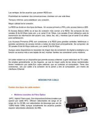 Las ventajas de los usuarios que poseen RDSI son:
Posibilidad de mantener dos comunicaciones distintas con una sola línea.
Tiempos mínimos para establecer una conexión.
Mayor calidad de la conexión.
La RDSI se divide en dos tipos de líneas. Un acceso primario o PRI y otro acceso básico o BRI.
El Acceso Básico (BRI) es el tipo de conexión más común a la RDSI. Se compone de dos
canales B de 64 Kbps cada uno y un canal D de 16kps. Los canales B son utilizados para la
transmisión de información del usuario (voz, datos, fax, etc.), mientras que el canal D se utiliza
para señalización.
Los Accesos Primarios (PRI) son conexiones a la RDSI para grandes centrales telefónicas o
grandes servidores de acceso remoto a redes de área local principalmente. Se componen de
30 canales B de 64 Kbps cada uno y un canal D de 64 Kbps.
Aunque estos dispositivos no necesitan de ningún tipo de conversión de digital a analógico y su
función se acerca más a una tarjeta de red, muchas fuentes los consideran como módems.
Un cable módem es un dispositivo que permite acceso a Internet a gran velocidad vía TV cable.
Se emplea generalmente en los hogares, ya que la mayor parte de las áreas residenciales
tienen instalación por cable.Son cajas externas que se conectan al computador. Tiene dos
conexiones, uno por cable a la conexión de la pared y otro al computador, por medio de
interfaces Ethernet
MÓDEMS POR CABLE
Existen dos tipos de cable módem:
 Módems coaxiales de Fibra Óptica
(HFC, Hybrid Fiber-coax). Son dispositivos bidireccionales que
operan por cable HFC. Ofrecen velocidades de carga en el
rango de 3 a 30 Mb, con velocidades de descarga que van de
128Kb hasta 10Mb, aunque actualmente los usuarios pueden
esperar velocidades alrededor de 4Mb.
 