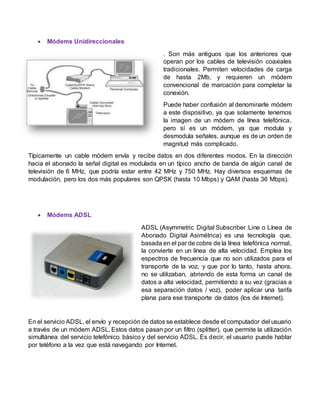  Módems Unidireccionales
. Son más antiguos que los anteriores que
operan por los cables de televisión coaxiales
tradicionales. Permiten velocidades de carga
de hasta 2Mb, y requieren un módem
convencional de marcación para completar la
conexión.
Puede haber confusión al denominarle módem
a este dispositivo, ya que solamente tenemos
la imagen de un módem de línea telefónica,
pero sí es un módem, ya que modula y
desmodula señales, aunque es de un orden de
magnitud más complicado.
Típicamente un cable módem envía y recibe datos en dos diferentes modos. En la dirección
hacia el abonado la señal digital es modulada en un típico ancho de banda de algún canal de
televisión de 6 MHz, que podría estar entre 42 MHz y 750 MHz. Hay diversos esquemas de
modulación, pero los dos más populares son QPSK (hasta 10 Mbps) y QAM (hasta 36 Mbps).
 Módems ADSL
ADSL (Asymmetric Digital Subscriber Line o Línea de
Abonado Digital Asimétrica) es una tecnología que,
basada en el par de cobre de la línea telefónica normal,
la convierte en un línea de alta velocidad. Emplea los
espectros de frecuencia que no son utilizados para el
transporte de la voz, y que por lo tanto, hasta ahora,
no se utilizaban, abriendo de esta forma un canal de
datos a alta velocidad, permitiendo a su vez (gracias a
esa separación datos / voz), poder aplicar una tarifa
plana para ese transporte de datos (los de Internet).
En el servicio ADSL, el envío y recepción de datos se establece desde el computador del usuario
a través de un módem ADSL. Estos datos pasan por un filtro (splitter), que permite la utilización
simultánea del servicio telefónico básico y del servicio ADSL. Es decir, el usuario puede hablar
por teléfono a la vez que está navegando por Internet.
 