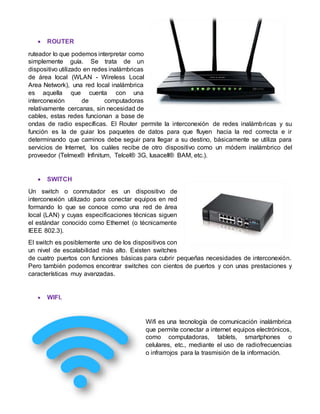 ROUTER
ruteador lo que podemos interpretar como
simplemente guía. Se trata de un
dispositivo utilizado en redes inalámbricas
de área local (WLAN - Wireless Local
Area Network), una red local inalámbrica
es aquella que cuenta con una
interconexión de computadoras
relativamente cercanas, sin necesidad de
cables, estas redes funcionan a base de
ondas de radio específicas. El Router permite la interconexión de redes inalámbricas y su
función es la de guiar los paquetes de datos para que fluyen hacia la red correcta e ir
determinando que caminos debe seguir para llegar a su destino, básicamente se utiliza para
servicios de Internet, los cuáles recibe de otro dispositivo como un módem inalámbrico del
proveedor (Telmex® Infinitum, Telcel® 3G, Iusacell® BAM, etc.).
 SWITCH
Un switch o conmutador es un dispositivo de
interconexión utilizado para conectar equipos en red
formando lo que se conoce como una red de área
local (LAN) y cuyas especificaciones técnicas siguen
el estándar conocido como Ethernet (o técnicamente
IEEE 802.3).
El switch es posiblemente uno de los dispositivos con
un nivel de escalabilidad más alto. Existen switches
de cuatro puertos con funciones básicas para cubrir pequeñas necesidades de interconexión.
Pero también podemos encontrar switches con cientos de puertos y con unas prestaciones y
características muy avanzadas.
 WIFI.
Wifi es una tecnología de comunicación inalámbrica
que permite conectar a internet equipos electrónicos,
como computadoras, tablets, smartphones o
celulares, etc., mediante el uso de radiofrecuencias
o infrarrojos para la trasmisión de la información.
 