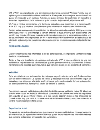 Wifi o Wi-Fi es originalmente una abreviación de la marca comercial Wireless Fidelity, que en
inglés significa ‘fidelidad sin cables o inalámbrica’. En español, lo aconsejable es escribir wifi sin
guion, en minúscula y sin cursivas. Además, se puede emplear de igual modo en masculino o
femenino, dependiendo de la preferencia y del contexto: la (zona) wifi, el (sistema) wifi.
Wi-Fi es el nombre comercial de una familia de estándares que responden a la denominación
IEEE 802.11 y que se utiliza principalmente para implementar redes locales inalámbricas.
Existen varias versiones de dicho estándar. La última fue publicada en el año 2009 y se conoce
como IEEE 802.11n. Sin embargo la versión anterior, la IEEE 802.11g aún sigue siendo una
versión muy popular. Como en cualquier estándar relacionado con la transmisión de datos, uno
de los parámetros más importantes en Wi-Fi es la velocidad de transmisión. En este artículo se
intentarán aclarar algunas cuestiones relacionadas con las prestaciones reales del estándar Wi-
Fi.
REDES CABLEADAS
Cuando creamos una red informática o red de computadoras, es importante verificar que todo
funciona correctamente.
Tanto si hay una instalación de cableado estructurado UTP o bien se dispone de una red
inalámbrica, hay una serie de características que nos permiten definir su funcionalidad. Si la red
no marcha como nosotros queremos, habrá que fijarse en alguno de los siguientes 5 elementos.
Velocidad
Es la velocidad a la que se transmiten los datos por segundo a través de la red. Suelen medirse
con un test de velocidad. La rapidez de subida y descarga de datos será diferente según los
estándares que utilicemos y también según el tipo de red o medio a través del que se transmiten
los datos (inalámbrica, fibra óptica, cables de teléfono o coaxial).
Por ejemplo, una red inalámbrica es la mitad de rápida que una cableada (sobre 54 Mbps). Al
dividirla entre todos los equipos informáticos conectados, se obtiene una cifra de Megabytes
por segundo un poco inferior incluso a lo que cabría esperar debido a los protocolos de
comunicación. Hay que mirar si conviene tener un sistema de cableado estructural o incluso si
vendría mejor disponer de fibra óptica.
Seguridad de la red
Es uno de los aspectos más peligrosos que rodean a las redes inalámbricas, como ya hablamos
en otra ocasión. La aparición de intrusos que nos quitan ancho de banda es una de las razones
que convierte estas redes en bastante más vulnerables.
 