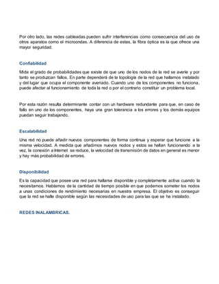 Por otro lado, las redes cableadas pueden sufrir interferencias como consecuencia del uso de
otros aparatos como el microondas. A diferencia de estas, la fibra óptica es la que ofrece una
mayor seguridad.
Confiabilidad
Mide el grado de probabilidades que existe de que uno de los nodos de la red se averíe y por
tanto se produzcan fallos. En parte dependerá de la topología de la red que hallamos instalado
y del lugar que ocupa el componente averiado. Cuando uno de los componentes no funciona,
puede afectar al funcionamiento de toda la red o por el contrario constituir un problema local.
Por esta razón resulta determinante contar con un hardware redundante para que, en caso de
fallo en uno de los componentes, haya una gran tolerancia a los errores y los demás equipos
puedan seguir trabajando.
Escalabilidad
Una red no puede añadir nuevos componentes de forma continua y esperar que funcione a la
misma velocidad. A medida que añadimos nuevos nodos y estos se hallan funcionando a la
vez, la conexión a Internet se reduce, la velocidad de transmisión de datos en general es menor
y hay más probabilidad de errores.
Disponibilidad
Es la capacidad que posee una red para hallarse disponible y completamente activa cuando la
necesitamos. Hablamos de la cantidad de tiempo posible en que podemos someter los nodos
a unas condiciones de rendimiento necesarias en nuestra empresa. El objetivo es conseguir
que la red se halle disponible según las necesidades de uso para las que se ha instalado.
REDES INALAMBRICAS.
 