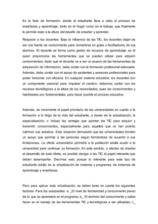 Es la fase de formación, donde el estudiante lleva a cabo el proceso de
enseñanza y aprendizaje, tanto en el hogar como en el trabajo, que finalmente
le permite estar a la altura del desafío de enseñar y aprender.
Respecto a los docentes: Bajo la influencia de las TIC, los docentes dejan de
ser una fuente de conocimiento para convertirse en guías o facilitadores de sus
alumnos. El docente se forma como gestor de recursos de aprendizaje; es él
quien proporciona las herramientas que se pueden utilizar para adquirir
conocimientos; dado que el docente va a ser un usuario de las herramientas de
adquisición de información, debe contar con la formación profesional adecuada.
Además, debe contar con el apoyo de asistentes y asesores profesionales para
poder funcionar con eficacia. En cualquier sistema educativo, los docentes son
un componente esencial para impulsar el cambio; debemos contar con los
recursos tecnológicos a la altura de tus necesidades, pues tus conocimientos y
habilidades son fundamentales para hacer posible el proceso educativo.
Además, se incrementa el papel prioritario de las universidades en cuanto a la
formación a lo largo de la vida del estudiante, a través de la actualización, la
especialización, o incluso las ventajas que aportan las TIC para adquirir y
transmitir conocimientos, especialmente para aquellos que no han podido
culminar sus estudios. Esta situación demuestra que las universidades brindan
un apoyo que permite a las personas seguir formándose de acuerdo a sus
limitaciones. La oferta universitaria permitirá a la población adulta acudir a la
universidad para continuar su formación. En este sentido, a efectos de diseñar
el desarrollo de esta oferta, es posible otorgar a las TIC el papel relevante que
deben desempeñar. Decimos esto porque lo relevante para este tipo de
estudiante adulto es la virtualización de materias y programas, de sistemas de
aprendizaje y enseñanza.
Pero para aplicar esta virtualización, se deben tener en cuenta los siguientes
factores: Para los estudiantes: a _El nivel de familiaridad y conocimiento previo
de lo que se aprenderá en el programa; b_ El dominio del conocimiento y saber
hacer en el manejo de las herramientas TIC y tecnológicas a ser utilizadas; c_
 
