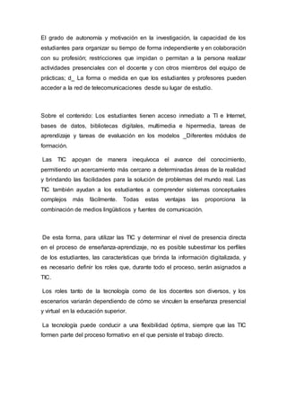 El grado de autonomía y motivación en la investigación, la capacidad de los
estudiantes para organizar su tiempo de forma independiente y en colaboración
con su profesión; restricciones que impidan o permitan a la persona realizar
actividades presenciales con el docente y con otros miembros del equipo de
prácticas; d_ La forma o medida en que los estudiantes y profesores pueden
acceder a la red de telecomunicaciones desde su lugar de estudio.
Sobre el contenido: Los estudiantes tienen acceso inmediato a TI e Internet,
bases de datos, bibliotecas digitales, multimedia e hipermedia, tareas de
aprendizaje y tareas de evaluación en los modelos _Diferentes módulos de
formación.
Las TIC apoyan de manera inequívoca el avance del conocimiento,
permitiendo un acercamiento más cercano a determinadas áreas de la realidad
y brindando las facilidades para la solución de problemas del mundo real. Las
TIC también ayudan a los estudiantes a comprender sistemas conceptuales
complejos más fácilmente. Todas estas ventajas las proporciona la
combinación de medios lingüísticos y fuentes de comunicación.
De esta forma, para utilizar las TIC y determinar el nivel de presencia directa
en el proceso de enseñanza-aprendizaje, no es posible subestimar los perfiles
de los estudiantes, las características que brinda la información digitalizada, y
es necesario definir los roles que, durante todo el proceso, serán asignados a
TIC.
Los roles tanto de la tecnología como de los docentes son diversos, y los
escenarios variarán dependiendo de cómo se vinculen la enseñanza presencial
y virtual en la educación superior.
La tecnología puede conducir a una flexibilidad óptima, siempre que las TIC
formen parte del proceso formativo en el que persiste el trabajo directo.
 