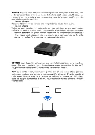 MODEM: dispositivo que convierte señales digitales en analógicas, o viceversa, para
poder ser transmitidas a través de líneas de teléfono, cables coaxiales, fibras ópticas
y microondas; conectado a una computadora, permite la comunicación con otra
computadora por vía telefónica.
 módem externo
Módem autónomo que se conecta a la computadora a través de un puerto.
 módem interno
Tarjeta de comunicación con redes externas que se integra en una computadora
mediante conexión a la placa base, conectándose al bus interno de comunicaciones.
 módem software: un tipo de módem interno que no tiene chips especializados y
otras piezas electrónicas; el microprocesador de la computadora, por lo tanto,
cumple con su función a través de un programa informático.
ROUTER: es un dispositivo de hardware que permite la interconexión de ordenadores
en red. El router o enrutador es un dispositivo que opera en capa tres de nivel de 3.
Así, permite que varias redes u ordenadores se conecten entre sí.
USO: su uso más común, un enrutador permite que en una casa u oficina pequeña
varias computadoras aprovechen la misma conexión a Internet. En este sentido, el
router opera como receptor de la conexión de red para encargarse de distribuirlo a
todos los equipos conectados al mismo. Así, se conecta una red o Internet con otra
de área local.
 